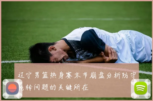辽宁男篮热身赛末节崩盘分析防守轮转问题的关键所在