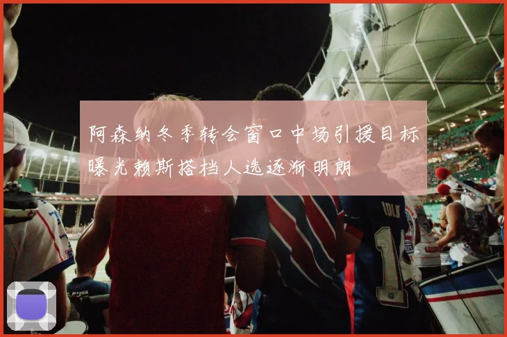 阿森纳冬季转会窗口中场引援目标曝光赖斯搭档人选逐渐明朗