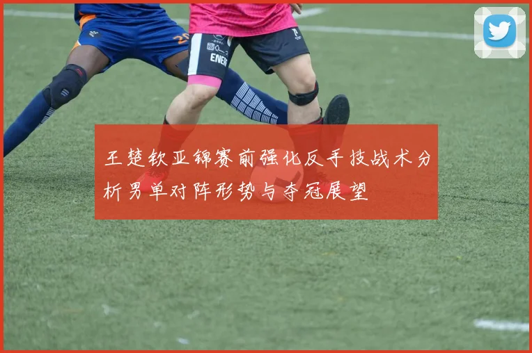 王楚钦亚锦赛前强化反手技战术分析男单对阵形势与夺冠展望