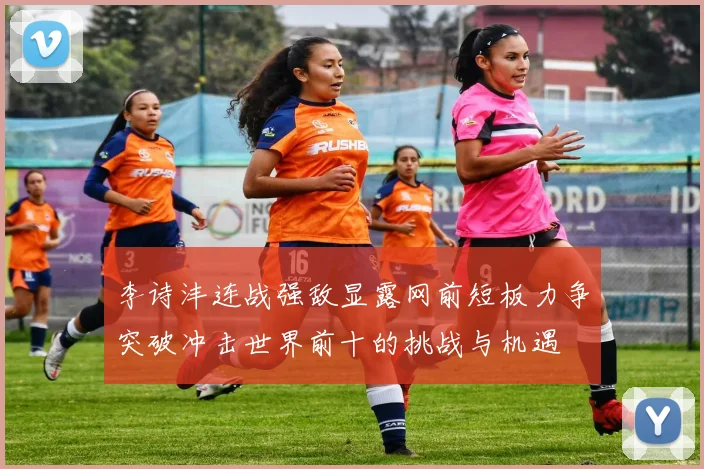 李诗沣连战强敌显露网前短板力争突破冲击世界前十的挑战与机遇