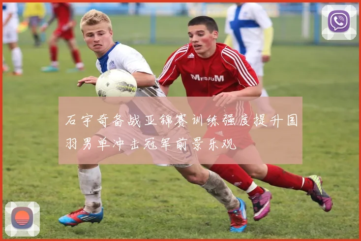 石宇奇备战亚锦赛训练强度提升国羽男单冲击冠军前景乐观