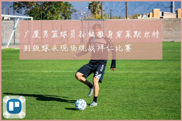 广厦男篮球员孙铭徽身穿莱默尔特别版球衣现场观战拜仁比赛