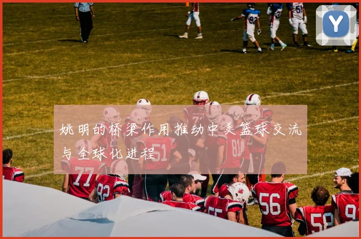 姚明的桥梁作用推动中美篮球交流与全球化进程