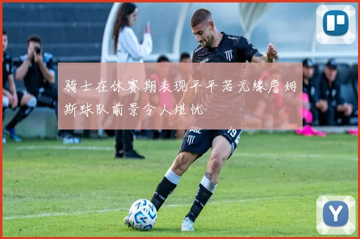 骑士在休赛期表现平平若无缘詹姆斯球队前景令人堪忧